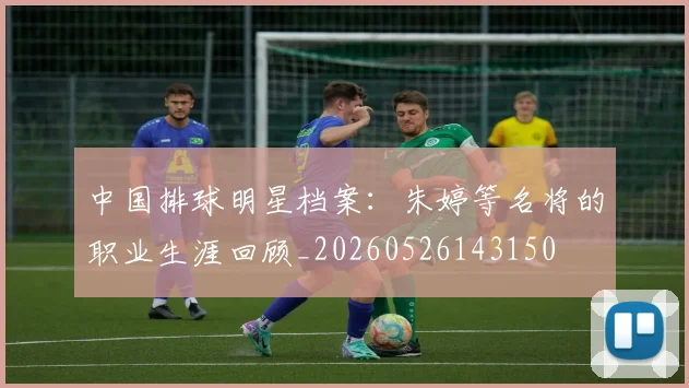 中国排球明星档案:朱婷等名将的职业生涯回顾_20260526143150