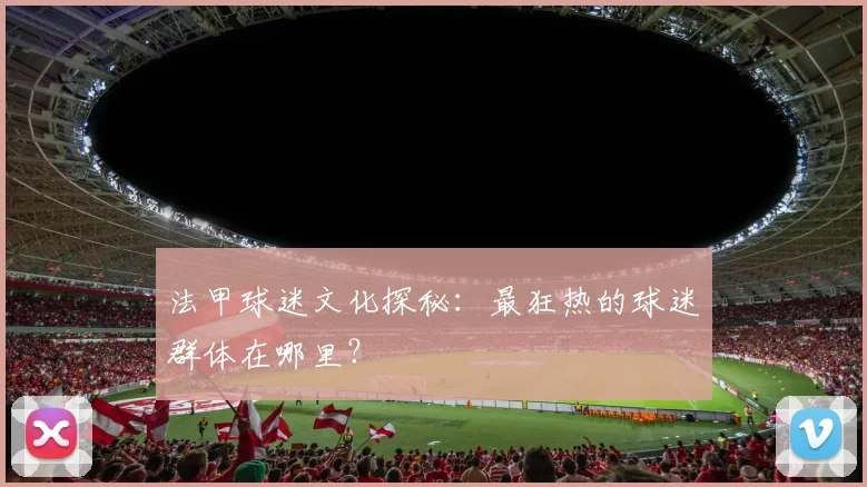 法甲球迷文化探秘：最狂热的球迷群体在哪里？