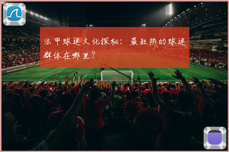 法甲球迷文化探秘：最狂热的球迷群体在哪里？