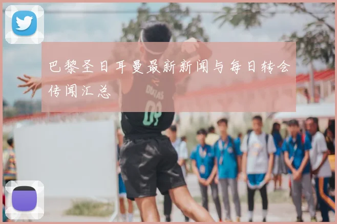 巴黎圣日耳曼最新新闻与每日转会传闻汇总